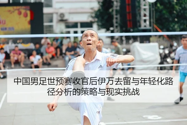 中国男足世预赛收官后伊万去留与年轻化路径分析的策略与现实挑战